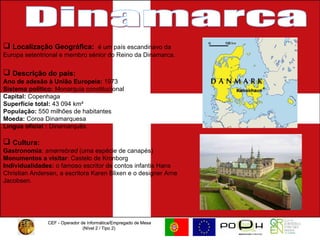 CEF - Operador de Informática/Empregado de Mesa (Nível 2 / Tipo 2)  CEF - Operador de Informática/Empregado de Mesa (Nível 2 / Tipo 2)  Dinamarca Localização Geográfica:  é um país escandinavo da Europa setentrional e membro sénior do Reino da Dinamarca. Descrição do país: Ano de adesão à União Europeia:  1973 Sistema político:  Monarquia constitucional Capital:  Copenhaga Superfície total:  43 094 km² População:  550 milhões de habitantes Moeda:  Coroa Dinamarquesa  Língua oficial :  Dinamarquês Cultura:   Gastronomia :  smørrebrød  (uma espécie de canapés) Monumentos a visitar : Castelo de Kronborg  Individualidades:  o famoso escritor de contos infantis Hans Christian Andersen, a escritora Karen Blixen e o designer Arne Jacobsen.  
