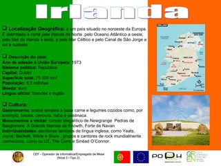 CEF - Operador de Informática/Empregado de Mesa (Nível 2 / Tipo 2)  CEF - Operador de Informática/Empregado de Mesa (Nível 2 / Tipo 2)  Irlanda Localização Geográfica:  é um país situado no noroeste da Europa. É delimitada a norte pela Irlanda do Norte ,pelo Oceano Atlântico a oeste, pelo Mar da Irlanda a leste, e pelo Mar Céltico e pelo Canal de São Jorge a sul e sudeste. Descrição do país: Ano de adesão à União Europeia : 1973  Sistema político:  República Capital:  Dublin Superfície total : 70 000 km²  População : 6,3 milhões  Moeda : euro Língua oficial  :Irlandês e Inglês  Cultura:   Gastronomia : pratos simples à base carne e legumes cozidos como, por exemplo, batata, cenoura, nabo e pastinaca.  Monumentos a visitar : túmulo Megalítico de Newgrange  Pedras de Beaghmore  A Grande Mamoa de Knowth, Forte de Navan  Individualidades : escritores famosos de língua inglesa, como Yeats, Joyce, Beckett, Wilde e Shaw , grupos e cantores de rock mundialmente conhecidos, como os U2, The Corrs e Sinéad O’Connor.  