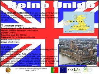CEF - Operador de Informática/Empregado de Mesa (Nível 2 / Tipo 2)  CEF - Operador de Informática/Empregado de Mesa (Nível 2 / Tipo 2)  Reino Unido Localização Geográfica:   é um país localizada na Europa do norte, e é constituído pela Inglaterra, pelo País de Gales, pela Escócia (que, em conjunto, formam a Grã-Bretanha) e pela Irlanda do Norte Descrição do país: Ano de adesão à União Europeia:  1973 Sistema político:  Monarquia constitucional Capital:  Londres Superfície total : 244 820 Km² População:  61,7 milhões de habitantes Moeda:  libra esterlina Língua  oficial : inglês  Cultura:   Gastronomia:  bacon  frito, ovos, salsichas,  soda farls  (pãezinhos tipicamente irlandeses) Monumentos a visitar:  Palácio de Westminster Individualidades:   poetas, dramaturgos, ensaístas e romancistas, que vão desde Geoffrey Chaucer, passando por Shakespeare e pelos seus contemporâneos, até uma série de escritores modernos como Doris Lessing, Prémio Nobel da Literatura, e J. K. Rowling, autora da série infanto-juvenil  Harry  Potter 