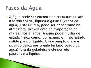 A água pode ser encontrada na natureza sob a forma sólida, líquida e gasosa (vapor de água). Este último, pode ser encontrado na atmosfera, proveniente da evaporação de mares, rios e lagos. A água pode mudar de estado físico como, por exemplo, ir do estado sólido para o líquido. Um exemplo disso é quando deixamos o gelo (estado sólido da água) fora da geladeira e ele derrete passando a líquido.Fases da Água