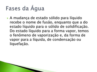 A mudança de estado sólido para líquido recebe o nome de fusão, enquanto que a do estado líquido para o sólido de solidificação. Do estado líquido para a forma vapor, temos o fenômeno de vaporização e, da forma de vapor para a líquida, de condensação ou liquefação.Fases da Água