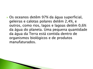 Os oceanos detêm 97% da água superficial, geleiras e calotas polares detêm 2,4%, e outros, como rios, lagos e lagoas detêm 0,6% da água do planeta. Uma pequena quantidade da água da Terra está contida dentro de organismos biológicos e de produtos manufaturados.