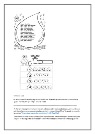 Tarefade casa
Os alunosdeverãoelencaralgumasatitudesque devemosterparadiminuiroconsumode
água e assimevitarque a água potável acabe.
---------------------------------------------------------------------------------------------------------------------
4º dia:faremoso primeiromomentocomodebate sobre aatividade de casa,elesdarãosuas
opiniõese faremosumpequenodebate,entãoiremosassistiraofilme “A águaé um mundo
fantástico” https://www.youtube.com/watch?v=V8hZwx2Clg0
Terminandoofilme,iremosconfeccionaralgunsfolhetosinformativosparaserementregues
aos pais no diaseguinte,falandosobre aimportânciadoconsumoconsciente daágua,eles
 
