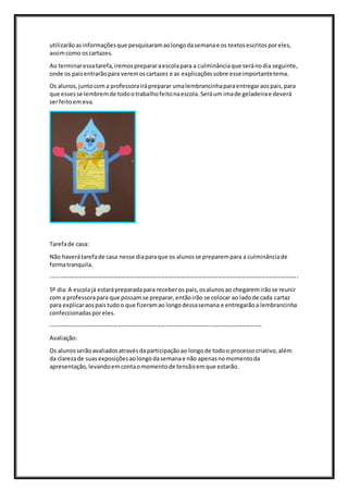 utilizarãoasinformaçõesque pesquisaramaolongodasemanae os textosescritosporeles,
assimcomo oscartazes.
Ao terminaressatarefa,iremosprepararaescolapara a culminânciaque seránodia seguinte,
onde os paisentrarãopara veremoscartazes e as explicaçõessobre esseimportantetema.
Os alunos,juntocoma professorairápreparar umalembrancinhaparaentregaraospais,para
que essesse lembremde todootrabalhofeitonaescola.Seráum imade geladeirae deverá
serfeitoemeva.
Tarefade casa:
Não haverátarefade casa nesse diaparaque os alunosse preparempara a culminânciade
formatranquila.
------------------------------------------------------------------------------------------------------------------------------
5º dia:A escolajá estarápreparadapara receberos pais,osalunosao chegaremirãose reunir
com a professorapara que possam se preparar,entãoirão se colocar ao ladode cada cartaz
para explicaraospaistudoo que fizeramao longodessasemana e entregarãoa lembrancinha
confeccionadasporeles.
-----------------------------------------------------------------------------------------------------------
Avaliação:
Os alunosserãoavaliadosatravésdaparticipaçãoao longode todoo processocriativo,além
da clarezade suasexposiçõesaolongodasemanae não apenasnomomentoda
apresentação,levandoemcontaomomentode tensãoemque estarão.
 