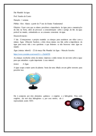 Dia Mundial da água
Prof. Sandra de Castro
Duração: 1 semana
Público Alvo: Alunos a partir do 3º ano do Ensino Fundamental
Objetivo: Fazer com que os alunos percebam a importância da água para a manutenção
da vida na Terra, além de provocar a conscientização sobre o perigo do fim da água
potável no mundo, estimulando-os ao consumo consciente da água.
Desenvolvimento:
1º dia: Começaremos o projeto reunindo as crianças para assistirem um vídeo com a
música Água (Marcelo Saralva), a letra dessa música nos fala sobre a importância da
água para nossa vida e nos questiona o que faríamos se não houvesse mais água no
mundo:
Água (música infantil) - 22 de março Dia Mundial da Água - Marcelo Serralva
https://www.youtube.com/watch?v=--2Ialz8lT8
As crianças receberão a letra da música impressa e então iremos ler um texto sobre a água
para que entendam o quão importante é esse mineral:
(texto) A Água
A água ocupa a maior parte do planeta: basta dar uma olhada em um globo terrestre para
perceber isso.
Ela é composta por dois elementos químicos: o oxigênio e o hidrogênio. Para cada
oxigênio, ela tem dois hidrogênios e, por esse motivo, ela é
representada assim: H2O.
 