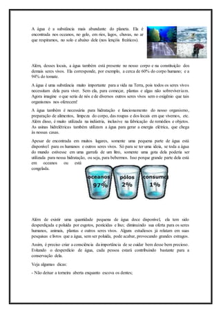 A água é a substância mais abundante do planeta. Ela é
encontrada nos oceanos, no gelo, em rios, lagos, chuvas, no ar
que respiramos, no solo e abaixo dele (nos lençóis freáticos).
Além, desses locais, a água também está presente no nosso corpo e na constituição dos
demais seres vivos. Ela corresponde, por exemplo, a cerca de 60% do corpo humano; e a
94% do tomate.
A água é uma substância muito importante para a vida na Terra, pois todos os seres vivos
necessitam dela para viver. Sem ela, para começar, plantas e algas não sobreviveriam.
Agora imagine o que seria de nós e de diversos outros seres vivos sem o oxigênio que tais
organismos nos oferecem!
A água também é necessária para hidratação e funcionamento do nosso organismo,
preparação de alimentos, limpeza do corpo, das roupas e dos locais em que vivemos, etc.
Além disso, é muito utilizada na indústria, inclusive na fabricação de remédios e objetos.
As usinas hidrelétricas também utilizam a água para gerar a energia elétrica, que chega
às nossas casas.
Apesar de encontrada em muitos lugares, somente uma pequena parte de água está
disponível para os humanos e outros seres vivos. Só para se ter uma ideia, se toda a água
do mundo estivesse em uma garrafa de um litro, somente uma gota dela poderia ser
utilizada para nossa hidratação, ou seja, para bebermos. Isso porque grande parte dela está
em oceanos ou está
congelada.
Além de existir uma quantidade pequena de água doce disponível, ela tem sido
desperdiçada e poluída por esgotos, pesticidas e lixo; diminuindo sua oferta para os seres
humanos, animais, plantas e outros seres vivos. Alguns estudiosos já relatam em suas
pesquisas e livros que a água, sem ser poluída, pode acabar, provocando grandes estragos.
Assim, é preciso criar a consciência da importância de se cuidar bem desse bem precioso.
Evitando o desperdício de água, cada pessoa estará contribuindo bastante para a
conservação dela.
Veja algumas dicas:
- Não deixar a torneira aberta enquanto escova os dentes;
 