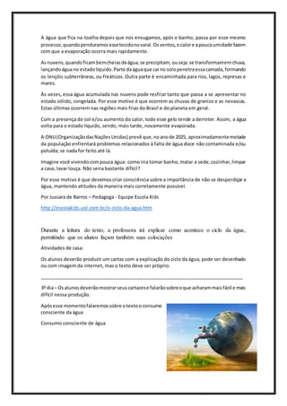 A água que fica na toalha depois que nos enxugamos, após o banho, passa por esse mesmo
processo,quandopenduramosessetecidonovaral.Osventos,ocalore apoucaumidade fazem
com que a evaporação ocorra mais rapidamente.
Asnuvens,quandoficambemcheiasdeágua,se precipitam, ouseja:se transformamemchuva,
lançandoáguano estadolíquido.Parte daáguaque cai no solopenetraessacamada,formando
os lençóis subterrâneos, ou freáticos. Outra parte é encaminhada para rios, lagos, represas e
mares.
Às vezes, essa água acumulada nas nuvens pode resfriar tanto que passa a se apresentar no
estado sólido, congelada. Por esse motivo é que ocorrem as chuvas de granizo e as nevascas.
Estas últimas ocorrem nas regiões mais frias do Brasil e do planeta em geral.
Com a presença do sol e/ou aumento do calor, todo esse gelo tende a derreter. Assim, a água
volta para o estado líquido, sendo, mais tarde, novamente evaporada.
A ONU(OrganizaçãodasNaçõesUnidas) prevê que,noanode 2025, aproximadamentemetade
da população enfrentará problemas relacionados à falta de água doce não contaminada e/ou
poluída; se nada for feito até lá.
Imagine você vivendocompouca água: como iria tomar banho,matar a sede,cozinhar,limpar
a casa, lavar louça. Não seria bastante difícil?
Por esse motivo é que devemoscriar consciência sobre a importância de não se desperdiçar a
água, mantendo atitudes da maneira mais corretamente possível.
Por Jussara de Barros – Pedagoga - Equipe Escola Kids
http://escolakids.uol.com.br/o-ciclo-da-agua.htm
Durante a leitura do texto, a professora irá explicar como acontece o ciclo da água,
permitindo que os alunos façam também suas colocações
Atividades de casa:
Os alunos deverão produzir um cartaz com a explicação do ciclo da água, pode ser desenhado
ou com imagem da internet, mas o texto deve ser próprio.
_____________________________________________________________________________
3º dia– Osalunosdeverãomostrarseuscartazese falarãosobreoque acharammaisfácil e mais
difícil nessa produção.
Apósesse momentofalaremossobre otextooconsumo
consciente da água
Consumo consciente de água
 