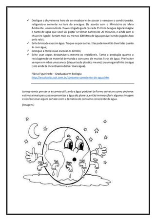  Desligue o chuveiro na hora de se ensaboar e de passar o xampu e o condicionador,
religando-o somente na hora do enxágue. De acordo com o Ministério do Meio
Ambiente,umminutode chuveiroligadogastacercade 15litrosde água.Agoraimagine
o tanto de água que você vai gastar se tomar banhos de 20 minutos, e ainda com o
chuveiro ligado! Seriam mais ou menos 300 litros de água potável sendo jogados fora
pelo ralo!;
 Evite brincadeirascomágua.Troque-asporoutras.Elaspodemsertãodivertidasquanto
às com água;
 Desligue a torneira ao escovar os dentes;
 Evite usar copos descartáveis, mesmo os recicláveis. Tanto a produção quanto a
reciclagem deste material demanda o consumo de muitos litros de água. Prefira ter
sempre emmãosumacaneca (daquelasde plásticomesmo) ouumagarrafinhade água
(isto ainda te incentivará a beber mais água).
Flávia Figueiredo --Graduada em Biologia
http://escolakids.uol.com.br/consumo-consciente-de-agua.htm
Juntosvamos pensarse estamosutilizandoaágua portável de forma correta e como podemos
estimularmaispessoasa economizara água do planeta,entãoiremoscoloriralgumasimagem
e confeccionar alguns cartazes com a temática do consumo consciente da água.
(Imagens)
 