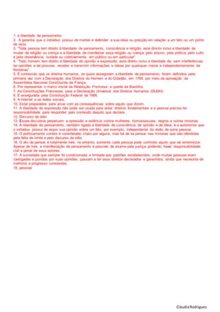 CláudiaRodrigues
1. a liberdade de pensamento.
2. A garantia que o indivíduo possui de manter e defender a sua ideia ou posição em relação a um fato ou um ponto
de vista.
3. “Toda pessoa tem direito à liberdade de pensamento, consciência e religião; este direito inclui a liberdade de
mudar de religião ou crença e a liberdade de manifestar essa religião ou crença, pelo ensino, pela prática, pelo culto
e pela observância, isolada ou coletivamente, em público ou em particular”.
4. “Todo homem tem direito à liberdade de opinião e expressão; este direito inclui a liberdade de, sem interferências,
ter opiniões e de procurar, receber e transmitir informações e ideias por quaisquer meios e independentemente de
fronteiras”.
5. É conhecido que os direitos humanos, os quais asseguram a liberdade de pensamento, foram definidos pela
primeira vez com a Declaração dos Direitos do Homem e do Cidadão, em 1789, por meio da aprovação da
Assembleia Nacional Constituinte da França.
6. Por representar o marco inicial da Revolução Francesa: a queda da Bastilha.
7. As Constituições Francesas, para a Declaração Universal dos Direitos Humanos (DUDH).
8. É assegurada pela Constituição Federal de 1988.
9. A internet e as redes sociais,
10. Estar preparados para arcar com as consequências sobre aquilo que dizem.
11. A liberdade de expressão não pode ser usada para violar direitos fundamentais e a pessoa precisa ter
responsabilidade para responder pelo conteúdo daquilo que declara..
12. Discurso de ódio
13. Esses discursos perpetuam a opressão e violência contra mulheres, homossexuais, negros e outras minorias.
14. A liberdade de pensamento, também ligada à liberdade de consciência, de opinião e de ideia, é a autonomia que
o indivíduo possui de expor sua opinião sobre um fato, por exemplo, independente da visão de outra pessoa.
15. O politicamente correto é considerado chato por alguns, mas há de se pensar nas minorias que são ofendidas
pela falta de limite e pelo discurso de ódio.
16. O ato de pensar é totalmente livre, no entanto, somente cada pessoa pode controlar aquilo que vai exteriorizar.
Apesar de livre, a manifestação de pensamento é passível de exame pela justiça, podendo haver responsabilidade
civil e penal de seus autores.
17. A sociedade que sempre foi condicionada e limitada aos padrões estabelecidos, onde muitas pessoas eram
castigadas e punidas por suas opiniões, passam a ter seus direitos declarados e garantidos, ainda que necessite de
melhoria e progresso constantes.
18. pessoal
 