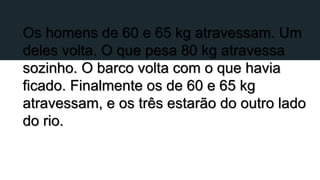 Os homens de 60 e 65 kg atravessam. Um
deles volta. O que pesa 80 kg atravessa
sozinho. O barco volta com o que havia
ficado. Finalmente os de 60 e 65 kg
atravessam, e os três estarão do outro lado
do rio.
 