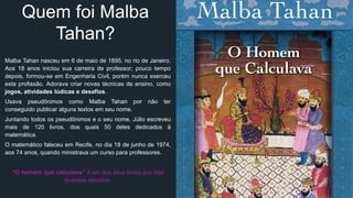 Quem foi Malba
Tahan?
Malba Tahan nasceu em 6 de maio de 1895, no rio de Janeiro.
Aos 18 anos iniciou sua carreira de professor; pouco tempo
depois, formou-se em Engenharia Civil, porém nunca exerceu
esta profissão. Adorava criar novas técnicas de ensino, como
jogos, atividades lúdicas e desafios.
Usava pseudônimos como Malba Tahan por não ter
conseguido publicar alguns textos em seu nome.
Juntando todos os pseudônimos e o seu nome, Júlio escreveu
mais de 120 livros, dos quais 50 deles dedicados à
matemática.
O matemático faleceu em Recife, no dia 18 de junho de 1974,
aos 74 anos, quando ministrava um curso para professores.
“O homem que calculava” é um dos seus livros que trás
diversos desafios.
 