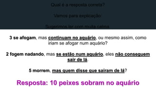 Qual é a resposta correta?
Vamos para explicação:
Sugerimos ler com muita calma.
3 se afogam, mas continuam no aquário, ou mesmo assim, como
iriam se afogar num aquário?
2 fogem nadando, mas se estão num aquário, eles não conseguem
sair de lá.
5 morrem, mas quem disse que saíram de lá?
Resposta: 10 peixes sobram no aquário
 