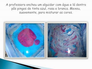 A professora encheu um alguidar com água e lá dentro pôs pingos de tinta azul, rosa e branca. Mexeu, suavemente, para misturar as cores.