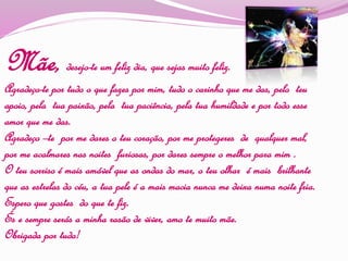 Mãe, desejo-te um feliz dia, que sejas muito feliz.
Agradeço-te por tudo o que fazes por mim, tudo o carinho que me das, pelo teu
apoio, pela tua paixão, pela tua paciência, pela tua humildade e por todo esse
amor que me das.
Agradeço –te por me dares o teu coração, por me protegeres de qualquer mal,
por me acalmares nas noites furiosas, por dares sempre o melhor para mim .
O teu sorriso é mais amável que as ondas do mar, o teu olhar é mais brilhante
que as estrelas do céu, a tua pele é a mais macia nunca me deixa numa noite fria.
Espero que gostes do que te fiz.
És e sempre serás a minha rasão de viver, amo te muito mãe.
Obrigada por tudo!
 