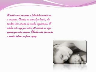 A minha mãe encontra a felicidade quando eu
a encontro. Quando eu vivo algo bonito, ela
também vive através da minha experiência. A
minha mãe reza por mim, até quando eu rezo
apenas por mim mesmo. Minha mãe dar-me-ia
o mundo inteiro se fosse capaz.
 