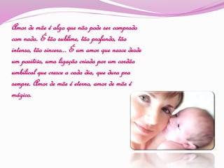 Amor de mãe é algo que não pode ser comprado
com nada. É tão sublime, tão profundo, tão
intenso, tão sincero... É um amor que nasce desde
um positivo, uma ligação criada por um cordão
umbilical que cresce a cada dia, que dura pra
sempre. Amor de mãe é eterno, amor de mãe é
mágico.
 