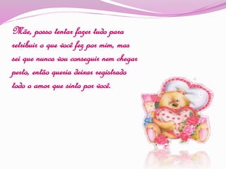 Mãe, posso tentar fazer tudo para
retribuir o que você fez por mim, mas
sei que nunca vou conseguir nem chegar
perto, então queria deixar registrado
todo o amor que sinto por você.
 