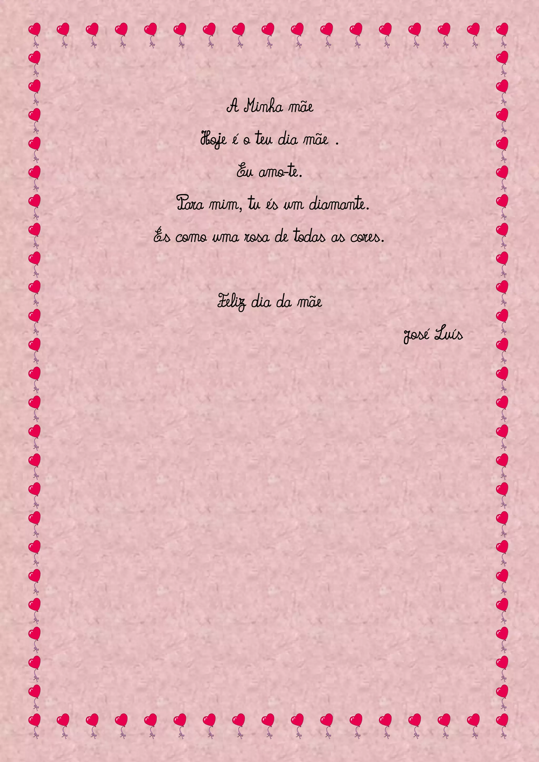 A Minha mãe
      Hoje é o teu dia mãe .
            Eu amo-te.
   Para mim, tu és um diamante.
És como uma rosa de todas as cores.


         Feliz dia da mãe
                                      José Luís
 