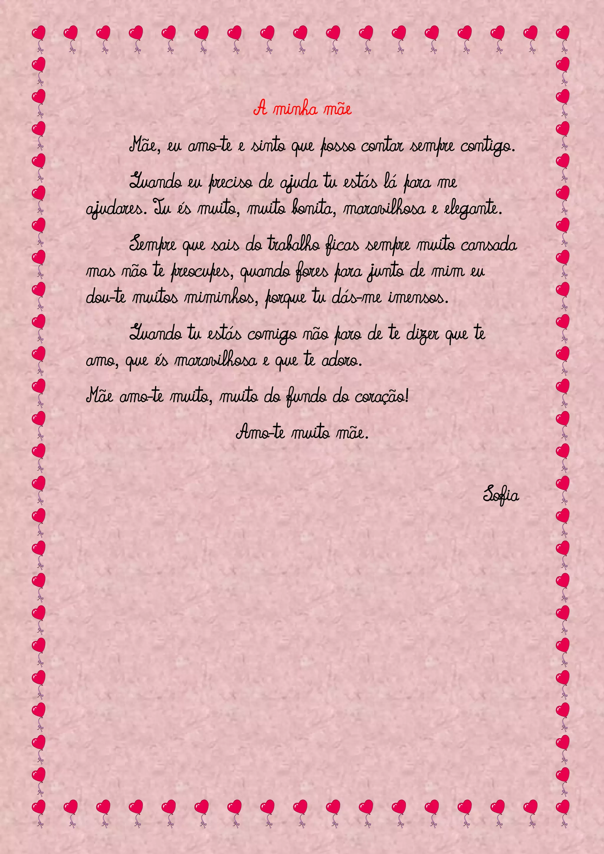 A minha mãe
      Mãe, eu amo-te e sinto que posso contar sempre contigo.
      Quando eu preciso de ajuda tu estás lá para me
ajudares. Tu és muito, muito bonita, maravilhosa e elegante.
       Sempre que sais do trabalho ficas sempre muito cansada
mas não te preocupes, quando fores para junto de mim eu
dou-te muitos miminhos, porque tu dás-me imensos.
     Quando tu estás comigo não paro de te dizer que te
amo, que és maravilhosa e que te adoro.
Mãe amo-te muito, muito do fundo do coração!
                     Amo-te muito mãe.

                                                         Sofia
 