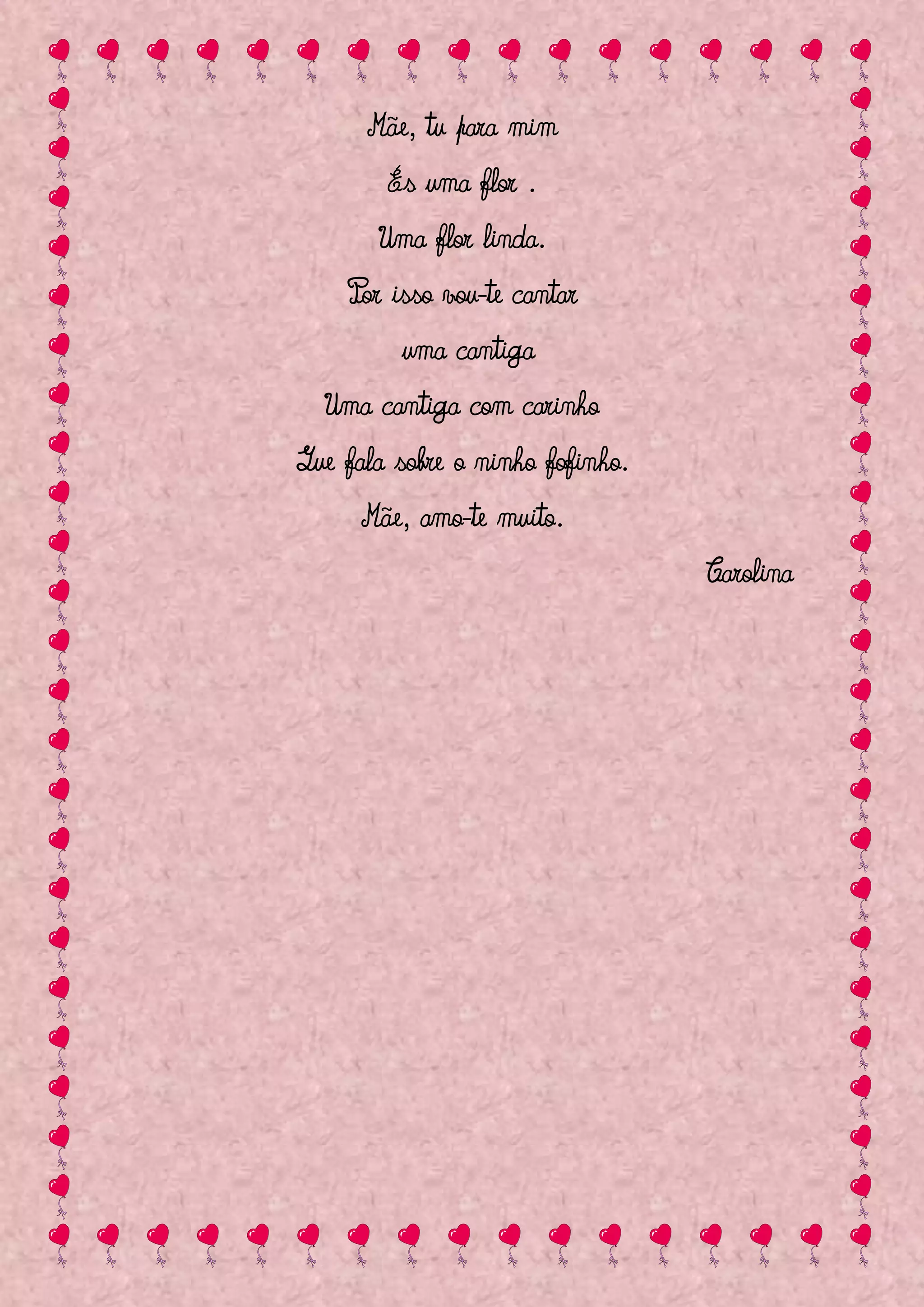Mãe, tu para mim
        És uma flor .
       Uma flor linda.
    Por isso vou-te cantar
         uma cantiga
  Uma cantiga com carinho
Que fala sobre o ninho fofinho.
      Mãe, amo-te muito.
                                  Carolina
 