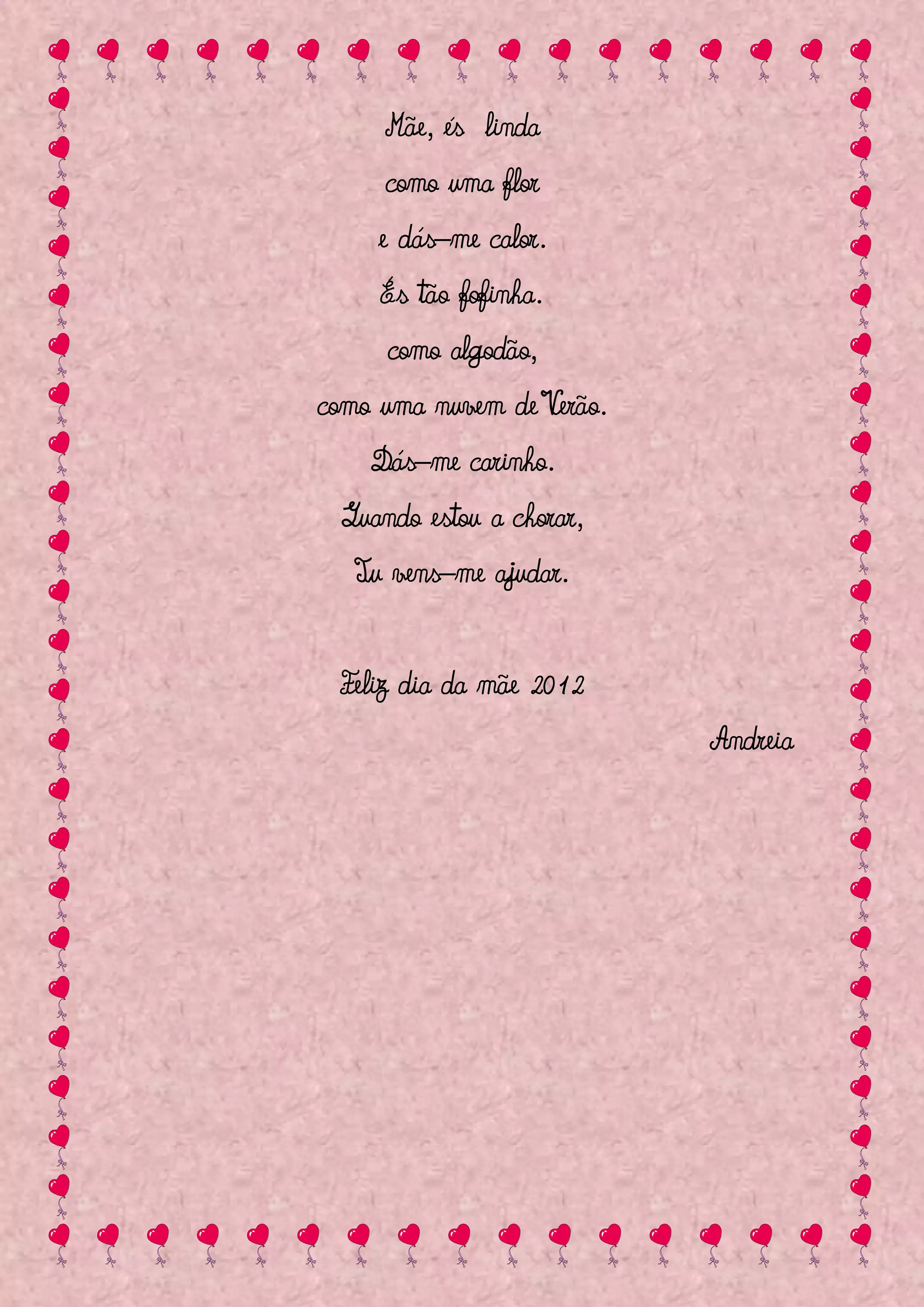 Mãe, és linda
     como uma flor
     e dás–me calor.
     És tão fofinha.
     como algodão,
como uma nuvem de Verão.
    Dás–me carinho.
 Quando estou a chorar,
   Tu vens–me ajudar.


 Feliz dia da mãe 2012
                           Andreia
 