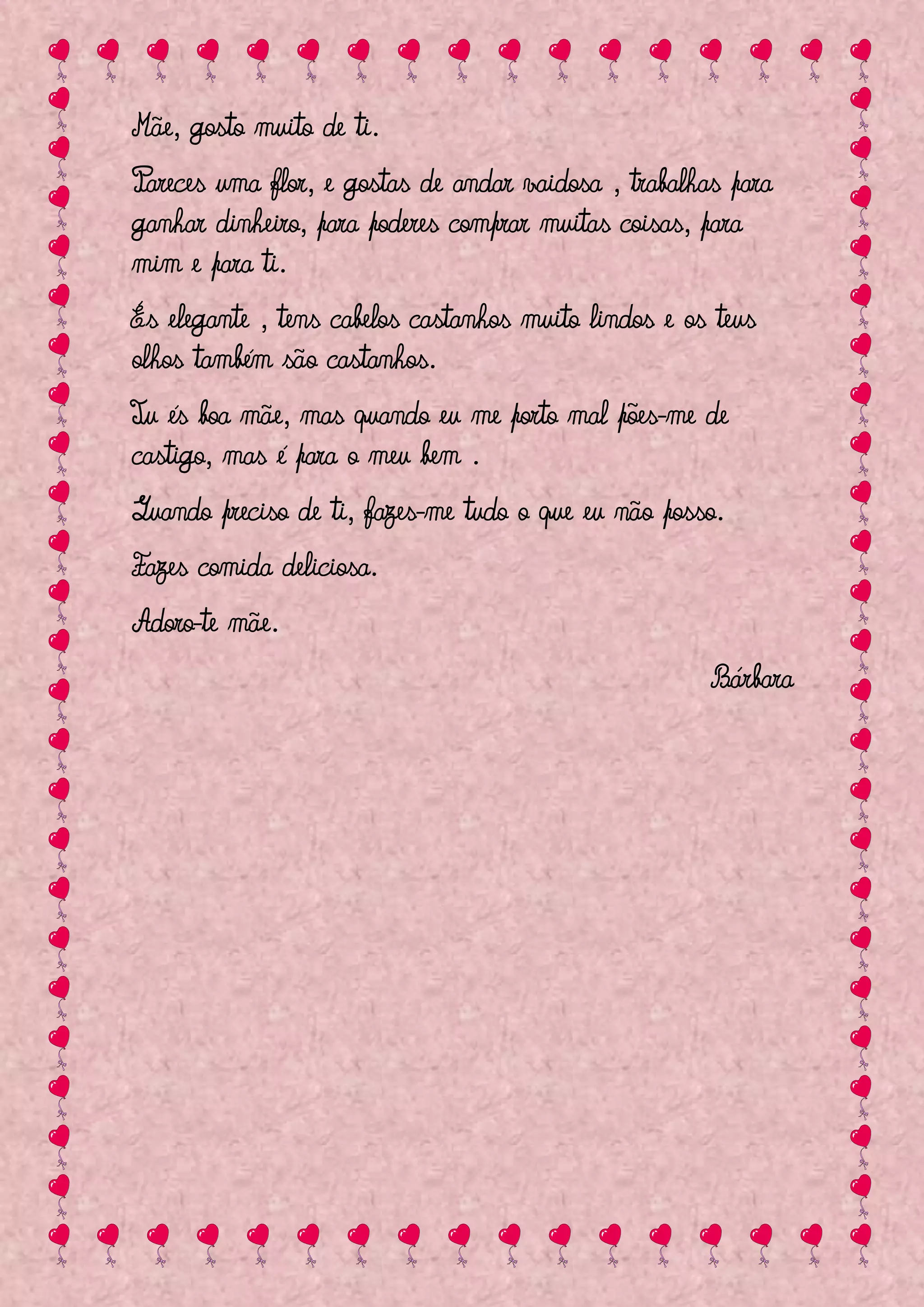 Mãe, gosto muito de ti.
Pareces uma flor, e gostas de andar vaidosa , trabalhas para
ganhar dinheiro, para poderes comprar muitas coisas, para
mim e para ti.
És elegante , tens cabelos castanhos muito lindos e os teus
olhos também são castanhos.
Tu és boa mãe, mas quando eu me porto mal pões-me de
castigo, mas é para o meu bem .
Quando preciso de ti, fazes-me tudo o que eu não posso.
Fazes comida deliciosa.
Adoro-te mãe.
                                                      Bárbara
 