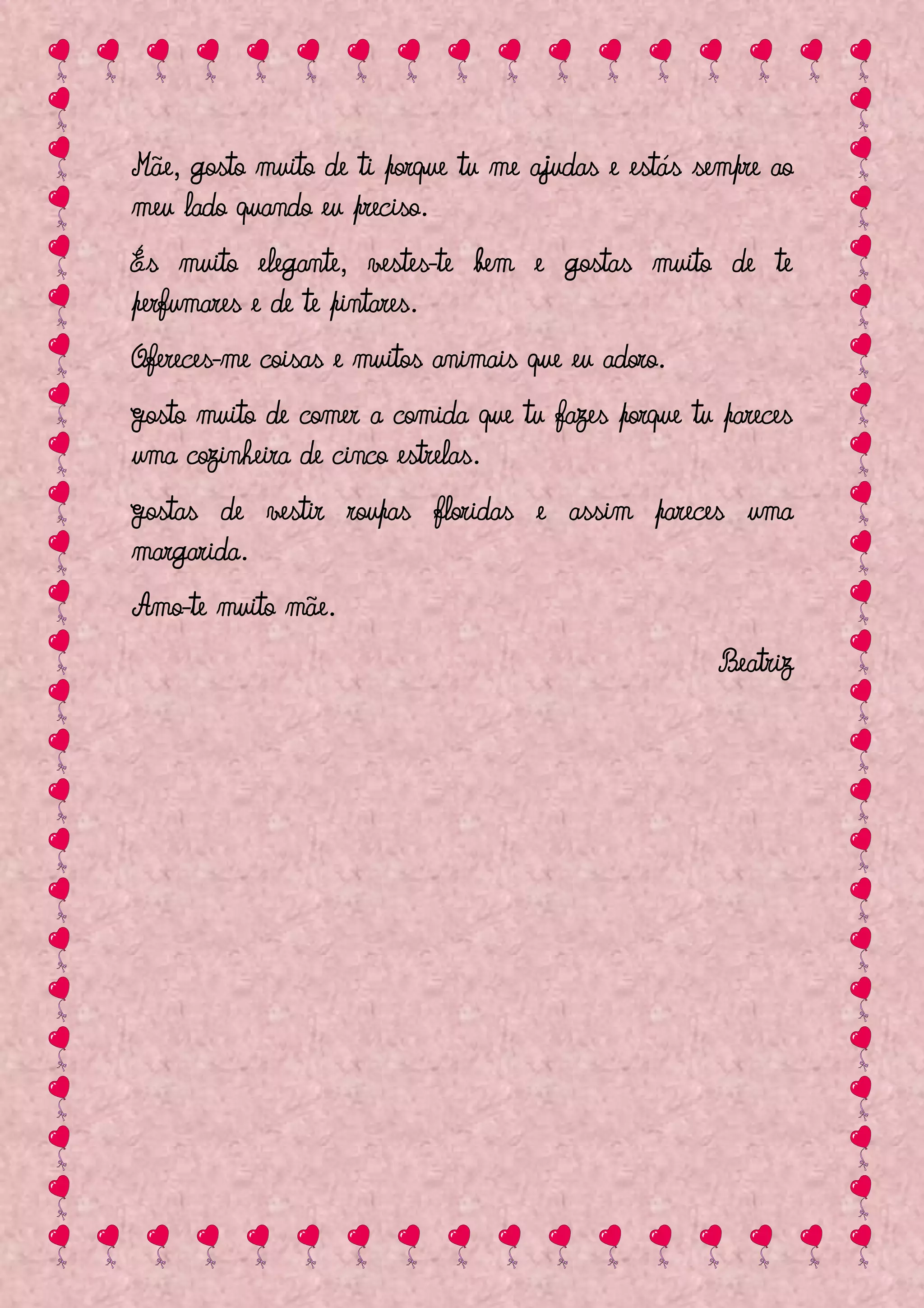 Mãe, gosto muito de ti porque tu me ajudas e estás sempre ao
meu lado quando eu preciso.
És muito elegante, vestes-te bem e gostas muito de te
perfumares e de te pintares.
Ofereces-me coisas e muitos animais que eu adoro.
Gosto muito de comer a comida que tu fazes porque tu pareces
uma cozinheira de cinco estrelas.
Gostas de vestir roupas floridas e assim pareces uma
margarida.
Amo-te muito mãe.
                                                     Beatriz
 