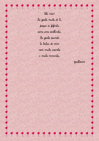 Olá mãe!
Eu gosto muito de ti,
  porque és fofinha
como uma ovelhinha.
  Eu gosto quando
  tu tratas de mim
 com muito carinho
 e muito miminho.
                        Guilherme
 