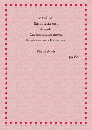 A Minha mãe
      Hoje é o teu dia mãe .
            Eu amo-te.
   Para mim, tu és um diamante.
És como uma rosa de todas as cores.


         Feliz dia da mãe
                                      José Luís
 