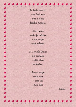 És bonita como és:
  uma linda rosa
  como a minha
borboleta mariposa.

  A tua comida
sempre foi deliciosa
   e será sempre
  muito saborosa.

És a minha heroína
  e és carinhosa
   e além disso
    és bondosa.

  Dás-me sempre
   muito amor
   e cada vez
    mais calor.
                       Tatiana
 