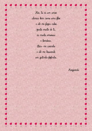 Mãe, tu és um amor
cheiras bem como uma flor
   e até me fazes calor.
    Gosto muito de ti,
    és muito amorosa
       e bondosa.
    Dás- me carinho
    e até me trouxeste
   um gatinho fofinho.


                            Margarida
 