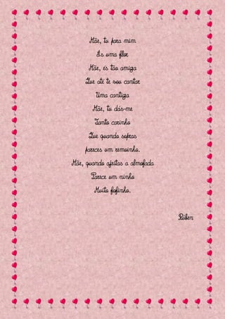 Mãe, tu para mim
         És uma flor
      Mãe, és tão amiga
     Que até te vou cantar
         Uma cantiga
       Mãe, tu dás-me
        Tanto carinho
      Que quando sopras
     pareces um remoinho.
Mãe, quando ajeitas a almofada
       Parece um ninho
        Muito fofinho.


                                 Rúben
 
