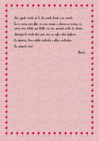 Mãe, gosto muito de ti. És muito linda e eu amo-te.
Tu és como uma flor, és uma árvore a abanar os ramos, és
como uma estrela que brilha no céu, quando acaba de chover.
Arranjas-te muito bem para ires ao café e pões perfume.
És pequena, tens cabelo castanho e olhos castanhos.
Eu adoro-te mãe!
                                                          David
 