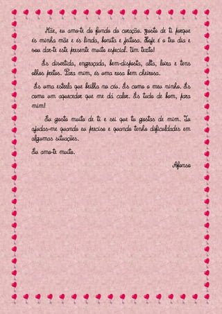 Mãe, eu amo-te do fundo do coração. Gosto de ti porque
és minha mãe e és linda, bonita e jeitosa. Hoje é o teu dia e
vou dar-te este presente muito especial. Um texto!
    És divertida, engraçada, bem-disposta, alta, loira e tens
olhos pretos. Para mim, és uma rosa bem cheirosa.
 És uma estrela que brilha no céu. És como o meu ninho. És
como um aquecedor que me dá calor. És tudo de bom, para
mim!
     Eu gosto muito de ti e sei que tu gostas de mim. Tu
ajudas-me quando eu preciso e quando tenho dificuldades em
algumas situações.
Eu amo-te muito.
                                                      Afonso
 
