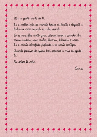 Mãe eu gosto muito de ti.
És a melhor mãe do mundo porque és bonita e elegante e
tratas de mim quando eu estou doente.
Tu és uma flor muito gira, dás-me amor e carinho. És
muito vaidosa, usas malas, brincos, pulseiras e aneis.
És a minha almofada preferida e eu sonho contigo.
Quando precisas de ajuda para arrumar a casa eu ajudo-
te.
Eu adoro-te mãe.
                                                 Bruna
 