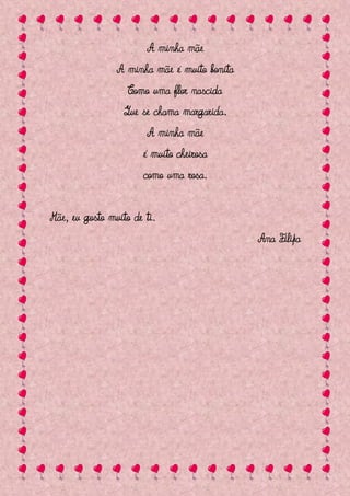 A minha mãe
                A minha mãe é muito bonita
                   Como uma flor nascida
                  Que se chama margarida.
                       A minha mãe
                       é muito cheirosa
                       como uma rosa.


Mãe, eu gosto muito de ti.
                                             Ana Filipa
 