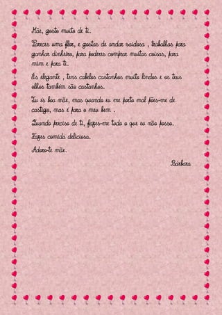 Mãe, gosto muito de ti.
Pareces uma flor, e gostas de andar vaidosa , trabalhas para
ganhar dinheiro, para poderes comprar muitas coisas, para
mim e para ti.
És elegante , tens cabelos castanhos muito lindos e os teus
olhos também são castanhos.
Tu és boa mãe, mas quando eu me porto mal pões-me de
castigo, mas é para o meu bem .
Quando preciso de ti, fazes-me tudo o que eu não posso.
Fazes comida deliciosa.
Adoro-te mãe.
                                                      Bárbara
 
