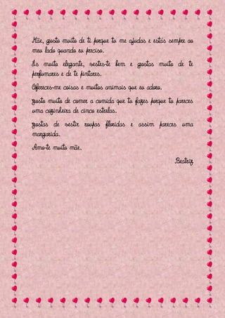 Mãe, gosto muito de ti porque tu me ajudas e estás sempre ao
meu lado quando eu preciso.
És muito elegante, vestes-te bem e gostas muito de te
perfumares e de te pintares.
Ofereces-me coisas e muitos animais que eu adoro.
Gosto muito de comer a comida que tu fazes porque tu pareces
uma cozinheira de cinco estrelas.
Gostas de vestir roupas floridas e assim pareces uma
margarida.
Amo-te muito mãe.
                                                     Beatriz
 