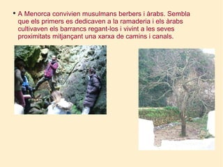 A Menorca convivien musulmans berbers i àrabs. Sembla que els primers es dedicaven a la ramaderia i els àrabs cultivaven els barrancs regant-los i vivint a les seves proximitats mitjançant una xarxa de camins i canals. 