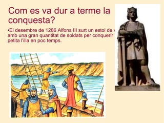 Com es va dur a terme la conquesta? El desembre de 1286 Alfons III surt un estol de vaixells amb una gran quantitat de soldats per conquerir la petita l'illa en poc temps. 