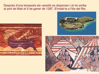 Després d'una tempesta els vaixells es dispersen i el rei arriba al port de Maó el 5 de gener de 1287. S'instal·la a l'illa del Rei. 