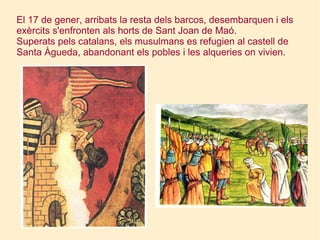 El 17 de gener, arribats la resta dels barcos, desembarquen i els exèrcits s'enfronten als horts de Sant Joan de Maó. Superats pels catalans, els musulmans es refugien al castell de Santa Àgueda, abandonant els pobles i les alqueries on vivien.  