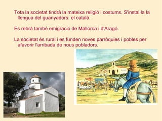 Tota la societat tindrà la mateixa religió i costums. S'instal·la la llengua del guanyadors: el català. Es rebrà també emigració de Mallorca i d'Aragó. La societat és rural i es funden noves parròquies i pobles per afavorir l'arribada de nous pobladors. 