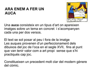 Una  auca  consisteix en un tipus d’art on apareixen imatges sobre un tema en concret  i s’acompanyen cada una per dos versos. El text se sol posar al peu i fora de la imatge Les auques provenen d’un perfeccionament dels dibuixos del joc de l’oca en el segle XVII,  fins al punt que van tenir valor com a art propi  sense que s’hi practiqués cap joc. Constitueixen un precedent molt clar del modern gènere del còmic. ARA ENEM A FER UN AUCA 