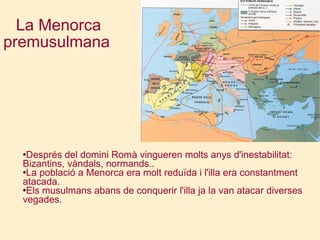 La Menorca premusulmana   Després del domini Romà vingueren molts anys d'inestabilitat: Bizantins, vàndals, normands.. La població a Menorca era molt reduïda i l'illa era constantment atacada. Els musulmans abans de conquerir l'illa ja la van atacar diverses vegades. 