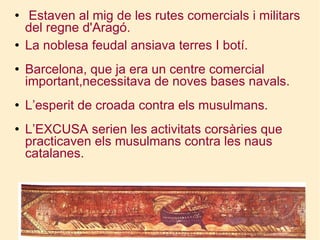 Estaven al mig de les rutes comercials i militars del regne d'Aragó. La noblesa feudal ansiava terres I botí. Barcelona, que ja era un centre comercial important,necessitava de noves bases navals. L’esperit de croada contra els musulmans. L’EXCUSA serien les activitats corsàries que practicaven els musulmans contra les naus catalanes. 
