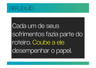 REFLEXÃO


Cada um de seus
sofrimentos fazia parte do
roteiro. Coube a ele
desempenhar o papel.
 