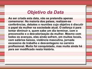 Objetivo da Data  Ao ser criada esta data, não se pretendia apenas comemorar. Na maioria dos países, realizam-se conferências, debates e reuniões cujo objetivo é discutir o papel da mulher na sociedade atual. O esforço é para tentar diminuir e, quem sabe um dia terminar, com o preconceito e a desvalorização da mulher. Mesmo com todos os avanços, elas ainda sofrem, em muitos locais, com salários baixos, violência masculina, jornada excessiva de trabalho e desvantagens na carreira profissional. Muito foi conquistado, mas muito ainda há para ser modificado nesta história. 