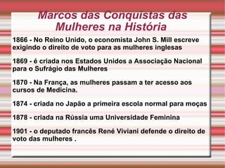Marcos das Conquistas das Mulheres na História  1866 - No Reino Unido, o economista John S. Mill escreve exigindo o direito de voto para as mulheres inglesas  1869 - é criada nos Estados Unidos a Associação Nacional para o Sufrágio das Mulheres  1870 - Na França, as mulheres passam a ter acesso aos cursos de Medicina.  1874 - criada no Japão a primeira escola normal para moças  1878 - criada na Rússia uma Universidade Feminina  1901 - o deputado francês René Viviani defende o direito de voto das mulheres . 