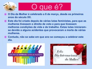 ⦿ O Dia da Mulher é celebrado a 8 de março, desde os primeiros
anos do século XX.
⦿ Este dia foi criado depois de várias lutas feministas, para que as
mulheres tivessem o direito de voto e para que tivessem
melhores condições de vida e de trabalho. Estas lutas iniciaram-
se devido a alguns acidentes que provocaram a morte de várias
mulheres.
⦿ Contudo, não se sabe em que ano se começou a celebrar este
dia.
 